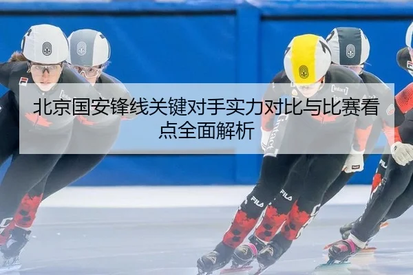 北京国安锋线关键对手实力对比与比赛看点全面解析